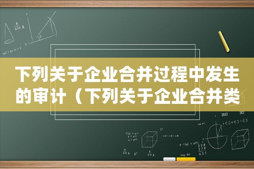 下列關(guān)于企業(yè)合并過(guò)程中發(fā)生的審計(jì)（下列關(guān)于企業(yè)合并類(lèi)型的表述正確的有）
