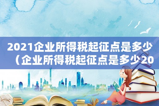 2021企業(yè)所得稅起征點(diǎn)是多少（企業(yè)所得稅起征點(diǎn)是多少2023）
