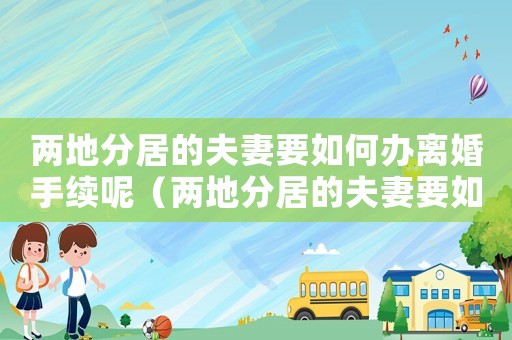 兩地分居的夫妻要如何辦離婚手續(xù)呢（兩地分居的夫妻要如何辦離婚手續(xù)）