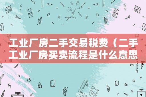 工業(yè)廠房二手交易稅費(fèi)（二手工業(yè)廠房買賣流程是什么意思）