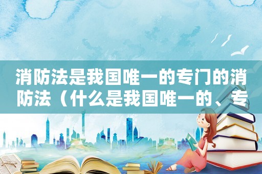 消防法是我國(guó)唯一的專門的消防法（什么是我國(guó)唯一的、專門的消防法律）