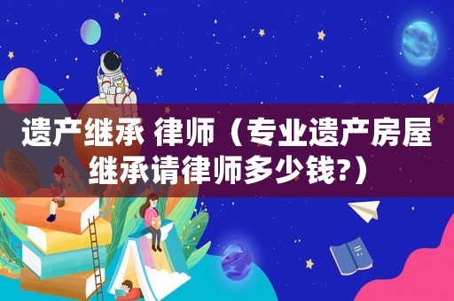 遺產(chǎn)繼承 律師（專業(yè)遺產(chǎn)房屋繼承請律師多少錢?）