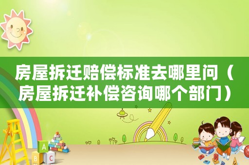 房屋拆遷賠償標準去哪里問（房屋拆遷補償咨詢哪個部門）