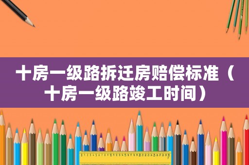 十房一級(jí)路拆遷房賠償標(biāo)準(zhǔn)（十房一級(jí)路竣工時(shí)間）