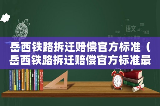 岳西鐵路拆遷賠償官方標(biāo)準(zhǔn)（岳西鐵路拆遷賠償官方標(biāo)準(zhǔn)最新）