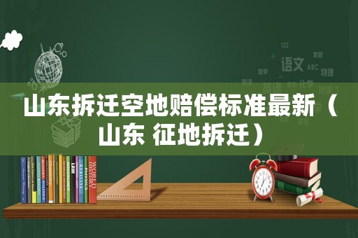 山東拆遷空地賠償標(biāo)準(zhǔn)最新（山東 征地拆遷）