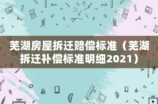 蕪湖房屋拆遷賠償標(biāo)準(zhǔn)（蕪湖拆遷補(bǔ)償標(biāo)準(zhǔn)明細(xì)2021）