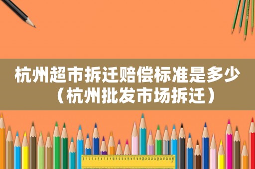 杭州超市拆遷賠償標(biāo)準(zhǔn)是多少（杭州批發(fā)市場拆遷）