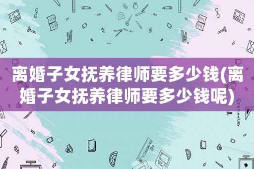 離婚子女撫養(yǎng)律師要多少錢(離婚子女撫養(yǎng)律師要多少錢呢)