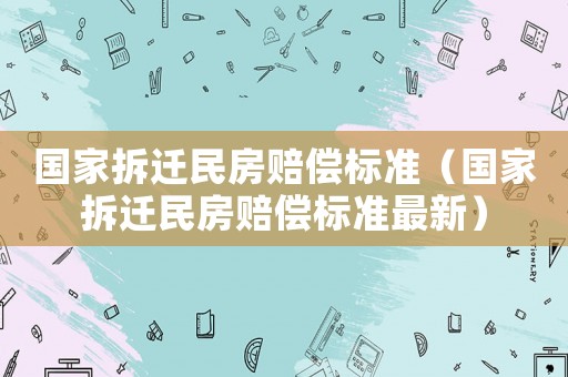 國(guó)家拆遷民房賠償標(biāo)準(zhǔn)（國(guó)家拆遷民房賠償標(biāo)準(zhǔn)最新）