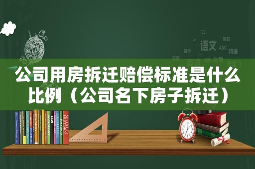 公司用房拆遷賠償標(biāo)準(zhǔn)是什么比例（公司名下房子拆遷）