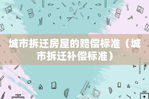 城市拆遷房屋的賠償標(biāo)準(zhǔn)（城市拆遷補(bǔ)償標(biāo)準(zhǔn)）