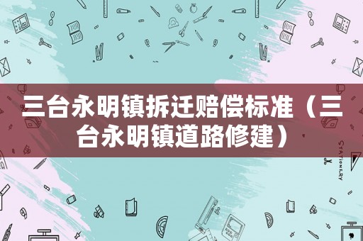 三臺永明鎮(zhèn)拆遷賠償標(biāo)準(zhǔn)（三臺永明鎮(zhèn)道路修建）