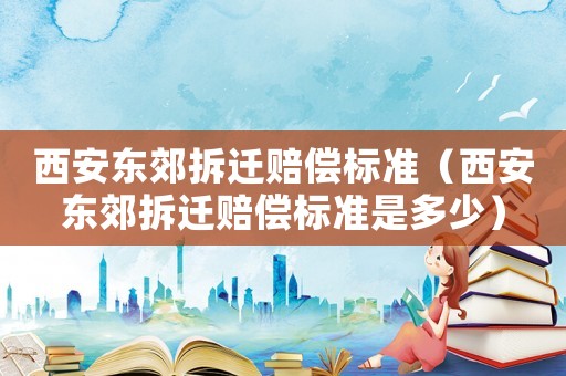 西安東郊拆遷賠償標準（西安東郊拆遷賠償標準是多少）