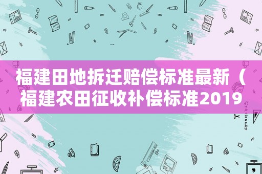 福建田地拆遷賠償標(biāo)準(zhǔn)最新（福建農(nóng)田征收補(bǔ)償標(biāo)準(zhǔn)2019）