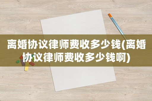 離婚協(xié)議律師費(fèi)收多少錢(離婚協(xié)議律師費(fèi)收多少錢啊)