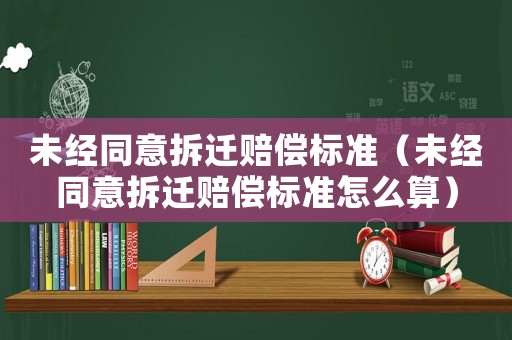 未經(jīng)同意拆遷賠償標(biāo)準(zhǔn)（未經(jīng)同意拆遷賠償標(biāo)準(zhǔn)怎么算）