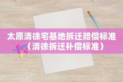 太原清徐宅基地拆遷賠償標(biāo)準(zhǔn)（清徐拆遷補償標(biāo)準(zhǔn)）