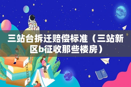 三站臺拆遷賠償標準（三站新區(qū)b征收那些樓房）