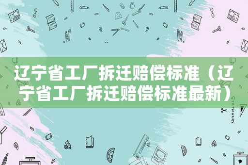 遼寧省工廠拆遷賠償標(biāo)準(zhǔn)（遼寧省工廠拆遷賠償標(biāo)準(zhǔn)最新）