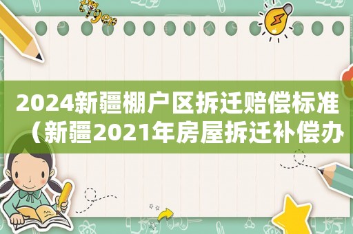 2024新疆棚戶區(qū)拆遷賠償標準（新疆2021年房屋拆遷補償辦）