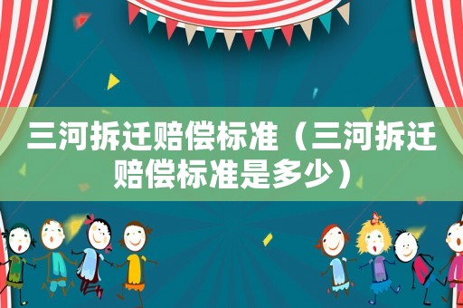 三河拆遷賠償標準（三河拆遷賠償標準是多少）