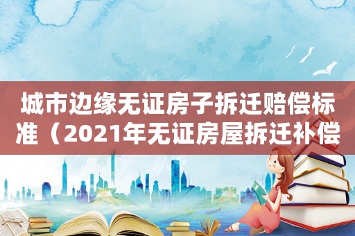 城市邊緣無證房子拆遷賠償標(biāo)準(zhǔn)（2021年無證房屋拆遷補(bǔ)償標(biāo)準(zhǔn)）