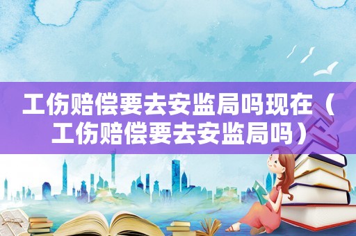 工傷賠償要去安監(jiān)局嗎現(xiàn)在（工傷賠償要去安監(jiān)局嗎）