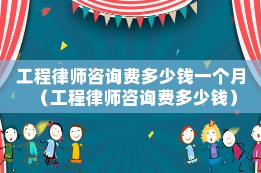 工程律師咨詢費(fèi)多少錢一個月（工程律師咨詢費(fèi)多少錢）