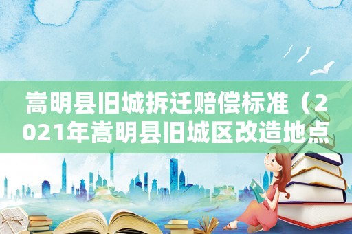 嵩明縣舊城拆遷賠償標(biāo)準(zhǔn)（2021年嵩明縣舊城區(qū)改造地點(diǎn)）