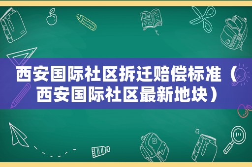 西安國(guó)際社區(qū)拆遷賠償標(biāo)準(zhǔn)（西安國(guó)際社區(qū)最新地塊）