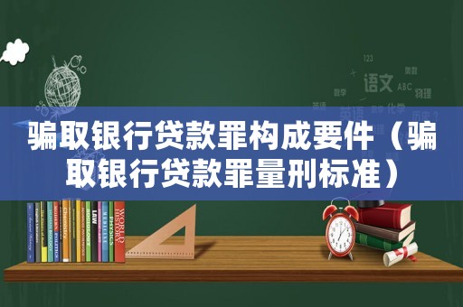 騙取銀行貸款罪構(gòu)成要件（騙取銀行貸款罪量刑標(biāo)準(zhǔn)）