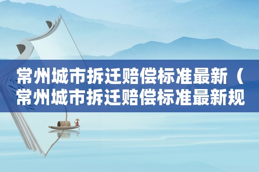 常州城市拆遷賠償標(biāo)準(zhǔn)最新（常州城市拆遷賠償標(biāo)準(zhǔn)最新規(guī)定）