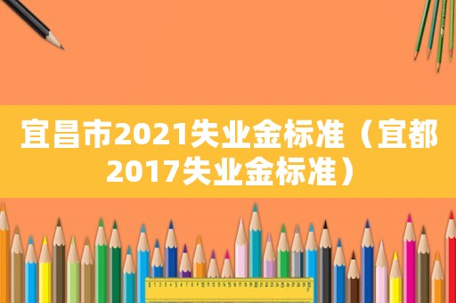 宜昌市2021失業(yè)金標(biāo)準（宜都2017失業(yè)金標(biāo)準）