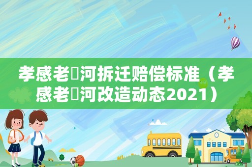 孝感老澴河拆遷賠償標(biāo)準(zhǔn)（孝感老澴河改造動態(tài)2021）