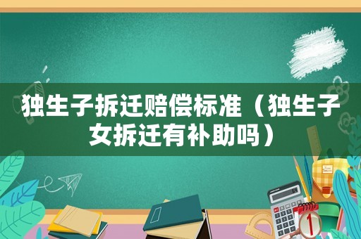 獨(dú)生子拆遷賠償標(biāo)準(zhǔn)（獨(dú)生子女拆遷有補(bǔ)助嗎）