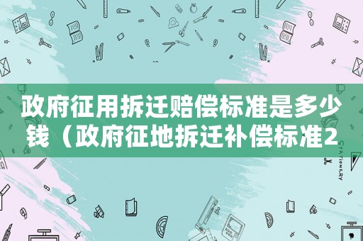 政府征用拆遷賠償標(biāo)準(zhǔn)是多少錢（政府征地拆遷補(bǔ)償標(biāo)準(zhǔn)2021）