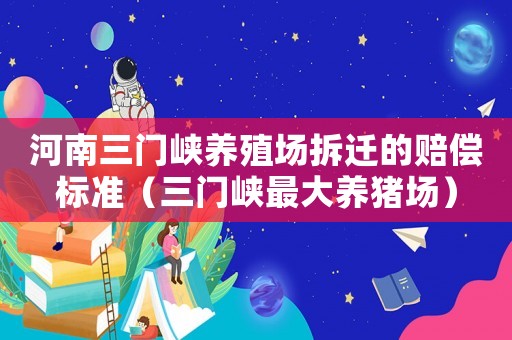 河南三門峽養(yǎng)殖場拆遷的賠償標(biāo)準(zhǔn)（三門峽最大養(yǎng)豬場）