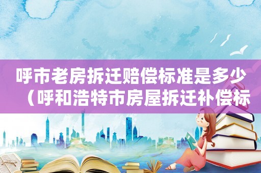 呼市老房拆遷賠償標(biāo)準(zhǔn)是多少（呼和浩特市房屋拆遷補(bǔ)償標(biāo)準(zhǔn)）