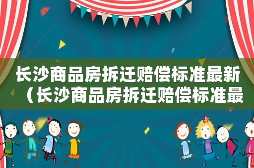 長沙商品房拆遷賠償標(biāo)準(zhǔn)最新（長沙商品房拆遷賠償標(biāo)準(zhǔn)最新文件）