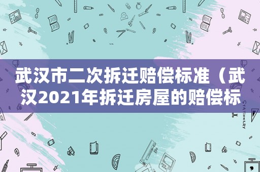 武漢市二次拆遷賠償標(biāo)準(zhǔn)（武漢2021年拆遷房屋的賠償標(biāo)準(zhǔn)）