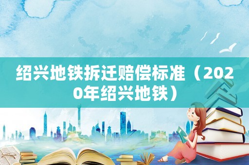 紹興地鐵拆遷賠償標(biāo)準(zhǔn)（2020年紹興地鐵）