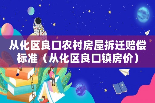 從化區(qū)良口農(nóng)村房屋拆遷賠償標(biāo)準(zhǔn)（從化區(qū)良口鎮(zhèn)房價(jià)）