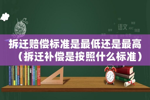 拆遷賠償標(biāo)準(zhǔn)是最低還是最高（拆遷補償是按照什么標(biāo)準(zhǔn)）