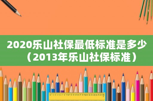 2020樂山社保最低標(biāo)準(zhǔn)是多少（2013年樂山社保標(biāo)準(zhǔn)）