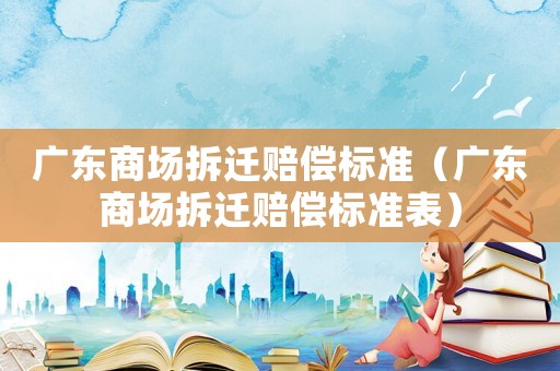 廣東商場拆遷賠償標(biāo)準(zhǔn)（廣東商場拆遷賠償標(biāo)準(zhǔn)表）