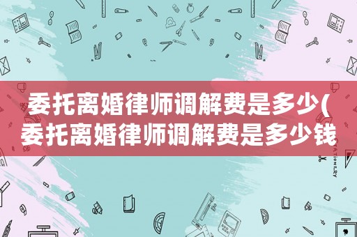委托離婚律師調解費是多少(委托離婚律師調解費是多少錢)