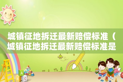 城鎮(zhèn)征地拆遷最新賠償標準（城鎮(zhèn)征地拆遷最新賠償標準是多少）