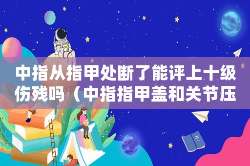 中指從指甲處斷了能評上十級傷殘嗎（中指指甲蓋和關節(jié)壓掉幾級工傷）
