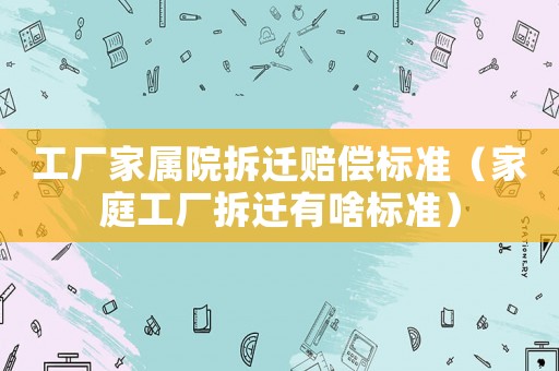 工廠家屬院拆遷賠償標(biāo)準(zhǔn)（家庭工廠拆遷有啥標(biāo)準(zhǔn)）